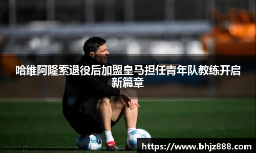 哈维阿隆索退役后加盟皇马担任青年队教练开启新篇章